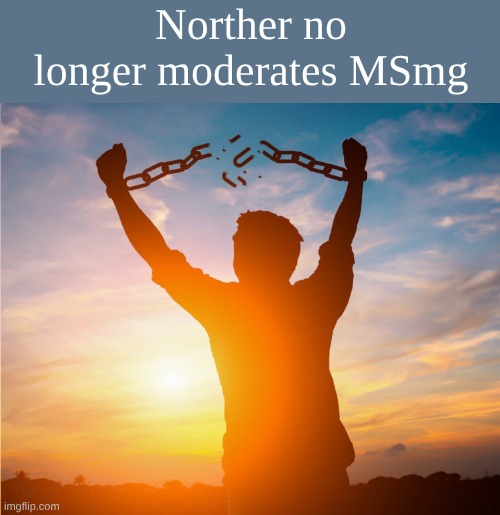 Man breaking free from chains over the sunset | Norther no longer moderates MSmg | image tagged in man breaking free from chains over the sunset | made w/ Imgflip meme maker