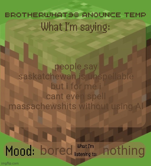 Brotherwhat98 anounce temp (made by ArabMogus) | people say saskatchewan is unspellable but i for me i cant even spell massachewshits without using AI; nothing; bored | image tagged in brotherwhat98 anounce temp made by arabmogus | made w/ Imgflip meme maker