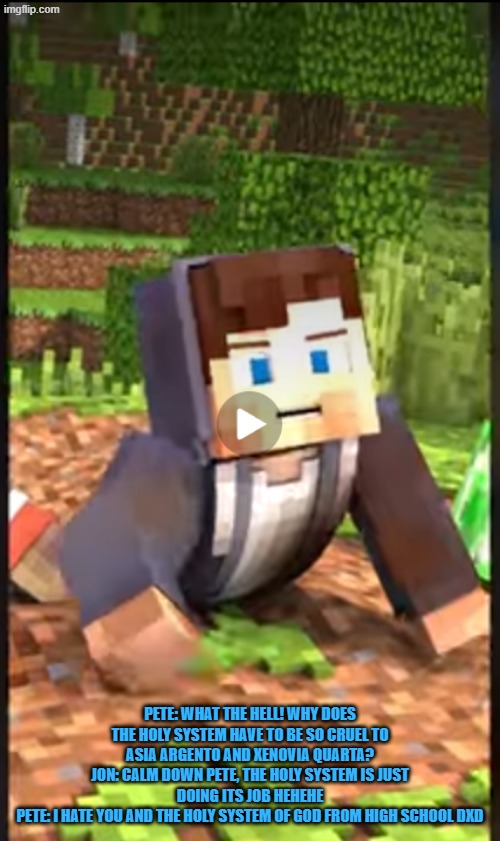 Pete from Blue Monkey minecraft animation speaks against the heavenly system from dxd | pete: what the hell! why does the holy system have to be so cruel to asia argento and xenovia Quarta?
jon: calm down pete, the holy system is just doing its job hehehe
pete: I hate you and the holy system of god from high school dxd | image tagged in criticism,highschool dxd,anime,crossover,manga | made w/ Imgflip meme maker