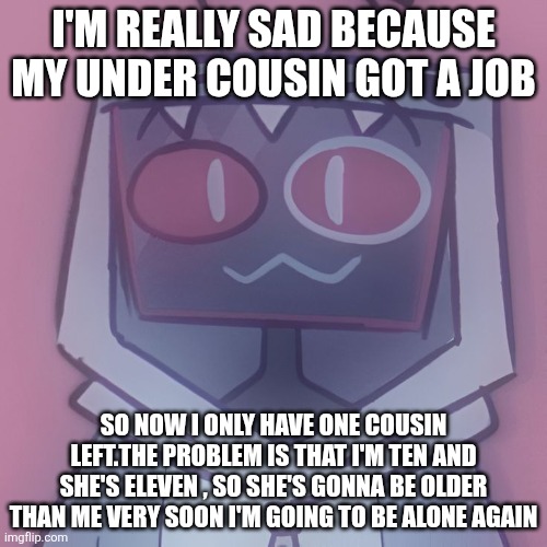 Guys, I'm really sad | I'm really sad because my under cousin got a job; So now I only have one cousin left.The problem is that i'm ten and she's eleven , so she's gonna be older than me very soon i'm going to be alone again | image tagged in 8b06eea8166202ce54bdfb8cd5e59302 jpg | made w/ Imgflip meme maker