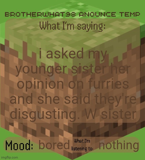 Brotherwhat98 anounce temp (made by ArabMogus) | i asked my younger sister her opinion on furries and she said they're disgusting. W sister; nothing; bored | image tagged in brotherwhat98 anounce temp made by arabmogus | made w/ Imgflip meme maker