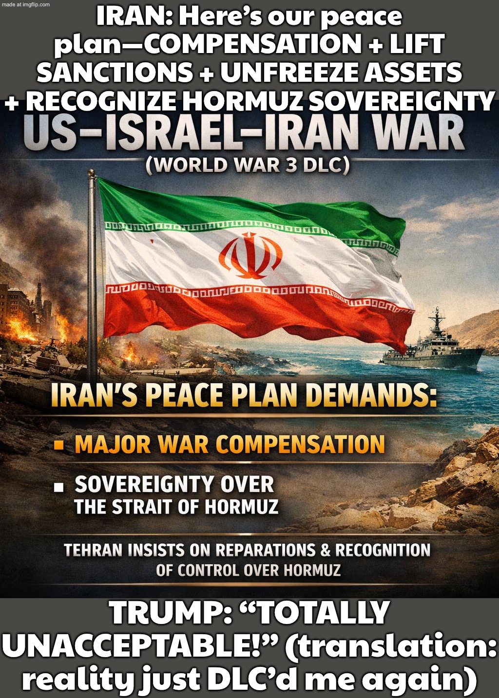 IRAN'S PEACE PLAN; TRUMP: "TOTALLY UNACCEPTABLE!" IRAN: "GOOD. WE DIDN'T WRITE IT TO PLEASE YOU." | IRAN: Here’s our peace plan—COMPENSATION + LIFT SANCTIONS + UNFREEZE ASSETS + RECOGNIZE HORMUZ SOVEREIGNTY; TRUMP: “TOTALLY UNACCEPTABLE!” (translation: reality just DLC’d me again) | image tagged in us israel iran war world war 3 dlc,iran,peace,plan,donald trump,world war 3 | made w/ Imgflip meme maker