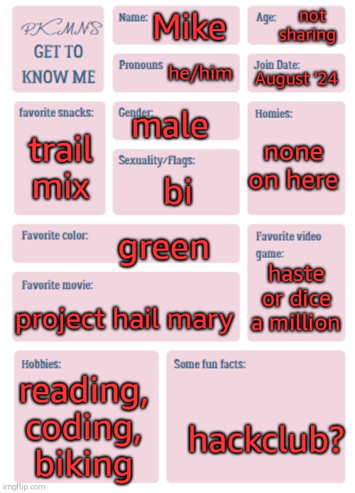 helloo | not sharing; Mike; he/him; August '24; male; none on here; trail mix; bi; green; haste or dice a million; project hail mary; reading, coding, biking; hackclub? | image tagged in pkmn's get to know me | made w/ Imgflip meme maker