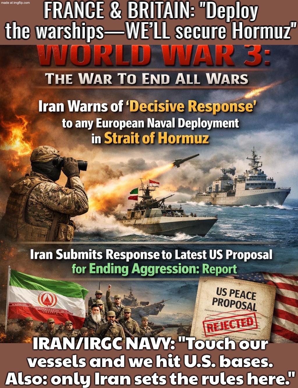 FRANCE & BRITAIN: DEPLOY WARSHIPS TO “SECURE” THE STRAIT OF HORMUZ; IRAN: TOUCH OUR TANKERS AND WE’LL “SECURE” YOUR BASES | FRANCE & BRITAIN: "Deploy the warships—WE’LL secure Hormuz"; IRAN/IRGC NAVY: "Touch our vessels and we hit U.S. bases. Also: only Iran sets the rules here." | image tagged in world war 3 the war to end all wars,war,world war 3,oil,iran,europe | made w/ Imgflip meme maker