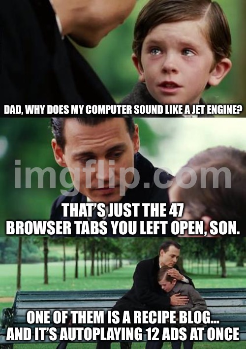 WHY DOES MY COMPUTER SOUND LIKE A JET ENGINE? THAT’S JUST THE 47 BROWSER TABS YOU LEFT OPEN, SON. ONE OF THEM IS A RECIPE BLOG… | DAD, WHY DOES MY COMPUTER SOUND LIKE A JET ENGINE? THAT’S JUST THE 47 BROWSER TABS YOU LEFT OPEN, SON. ONE OF THEM IS A RECIPE BLOG… AND IT’S AUTOPLAYING 12 ADS AT ONCE | image tagged in memes,finding neverland,jet,engine,computer,recipe | made w/ Imgflip meme maker