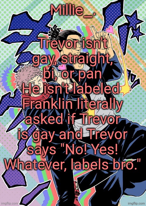 GTA 5, I mean | Trevor isn't gay, straight, bi, or pan
He isn't labeled 
Franklin literally asked if Trevor is gay and Trevor says "No! Yes! Whatever, labels bro." | image tagged in millie's jjk announcement template | made w/ Imgflip meme maker