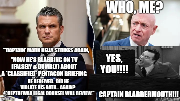 Hegseth Takes On Loose-Lips Kelly | Who, ME? "'Captain' Mark Kelly strikes again, YES, YOU!!!! "Now he’s blabbing on TV (falsely & dumbly) about a *CLASSIFIED* Pentagon briefing; he received.  Did he violate his oath… again? 
 @DeptofWar legal counsel will review."; CAPTAIN blabbermouth!!! | image tagged in pete hegseth,mark kelly,classified briefing,war departmenr,pentagon,jackie gleason | made w/ Imgflip meme maker