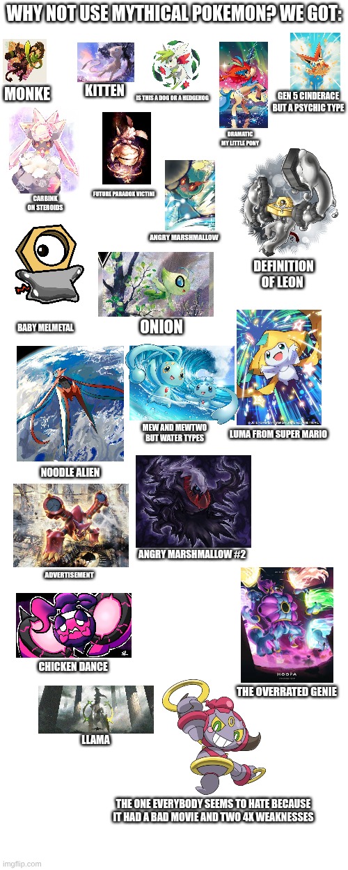 why not use mythical pokemon? | why not use mythical pokemon? we got:; kitten; monke; gen 5 cinderace but a psychic type; is this a dog or a hedgehog; dramatic my little pony; future paradox victini; carbink on steroids; angry marshmallow; definition of leon; onion; baby melmetal; mew and Mewtwo but water types; luma from super mario; noodle alien; angry marshmallow #2; advertisement; chicken dance; the overrated genie; llama; the one everybody seems to hate because it had a bad movie and two 4x weaknesses | image tagged in pokemon,mythical pokemon,why not use mythical pokemon | made w/ Imgflip meme maker