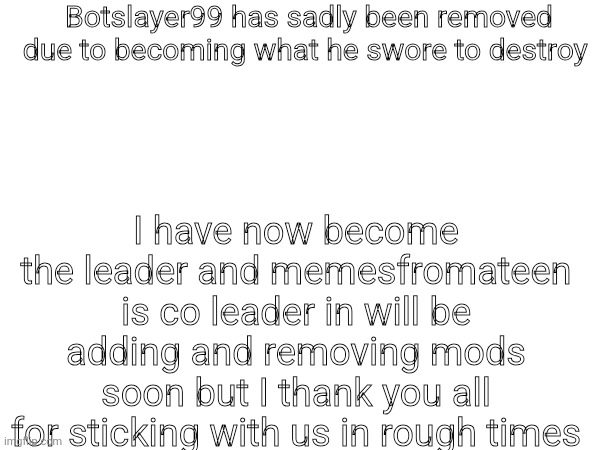 Botslayer99 has sadly been removed due to becoming what he swore to destroy; I have now become the leader and memesfromateen is co leader in will be adding and removing mods soon but I thank you all for sticking with us in rough times | made w/ Imgflip meme maker