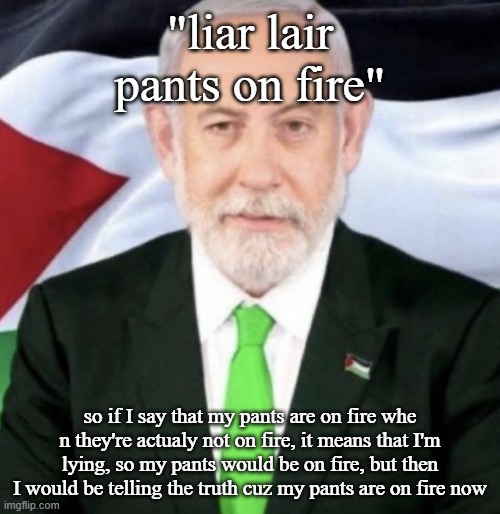 Palestinian yahu | "liar lair pants on fire"; so if I say that my pants are on fire whe n they're actualy not on fire, it means that I'm lying, so my pants would be on fire, but then I would be telling the truth cuz my pants are on fire now | image tagged in palestinian yahu | made w/ Imgflip meme maker