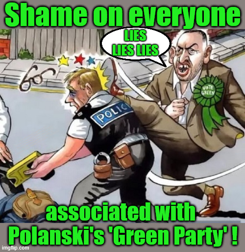Shame on anyone associated with Polanski's Green Party ! | Shame on everyone; Lies lies lies; 7th May; Vote REFORM; Vote Reform; Get LABOUR Out; #Immigration #Starmerout #Labour #KeirStarmer #labourisdead #nevervotelabour #Antisemitism #Savile #Paedo #Worboys #GroomingGangs #Paedophile #IllegalImmigration #Immigrants #Invasion #StarmerResign #strikes #DigitalID #ID Starmerout Labour Starmer Mandelson Rayner Blair KeirStarmer labourisdead Illegal Immigration Immigrants Invasion StarmerResign Island of strangers Lucy Connolly Two-Tier Justice Andy Burnham Hadush Kebatu Iran war Reeves Labour Budget #Mandleson; . . . Labour is never the answer; Shame on you if you're one of the 'misguided dreamers' who voted Starmer / Labour into power; Remember !!! - Voting Labour is 'NEVER' the answer; associated with 
Polanski's 'Green Party' ! | image tagged in polanski green party,lies lies lies,liar liar liar,moj lie,police brutality | made w/ Imgflip meme maker