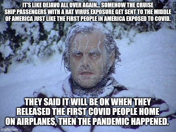 Jack Nicholson The Shining Snow Meme | It's like dejavo all over again... Somehow the cruise ship passengers with a rat virus exposure get sent to the middle of America just like the first people in America exposed to COVID. They said it will be ok when they released the first COVID people home on airplanes, then the pandemic happened. | image tagged in memes,jack nicholson the shining snow | made w/ Imgflip meme maker
