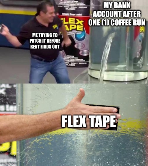 Flex Tape | MY BANK ACCOUNT AFTER ONE (1) COFFEE RUN; ME TRYING TO PATCH IT BEFORE RENT FINDS OUT; FLEX TAPE | image tagged in flex tape | made w/ Imgflip meme maker