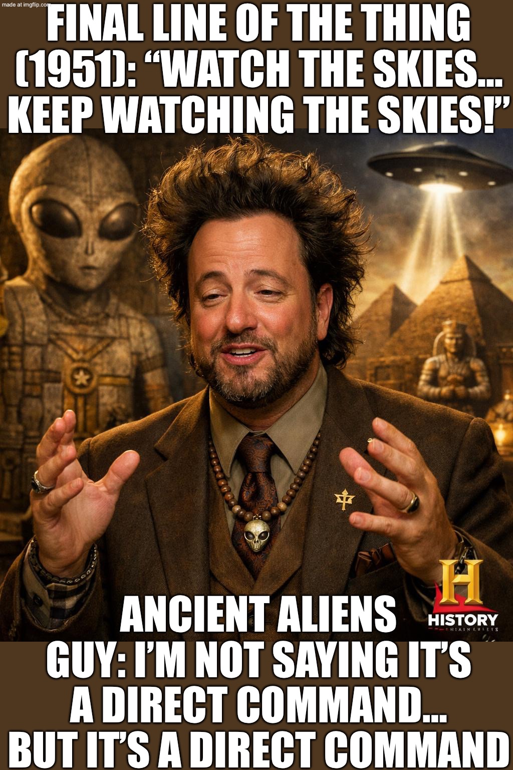 The famous final line in The Thing from Another World (1951) is a direct command to humanity... "WATCH THE SKIES, EVERYWHERE!" | FINAL LINE OF THE THING (1951): “WATCH THE SKIES… KEEP WATCHING THE SKIES!”; ANCIENT ALIENS GUY: I’M NOT SAYING IT’S A DIRECT COMMAND… BUT IT’S A DIRECT COMMAND | image tagged in ancient aliens,aliens,ancient aliens guy,why aliens won't talk to us,movie quotes,history | made w/ Imgflip meme maker