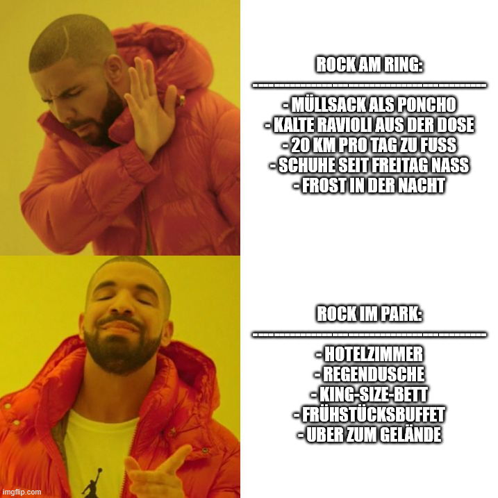 Drake Blank | Rock am Ring:
--------------------------------------------
- Müllsack als Poncho
- kalte Ravioli aus der Dose
- 20 km pro Tag zu Fuß
- Schuhe seit Freitag nass
- Frost in der Nacht; Rock im Park:
--------------------------------------------
- Hotelzimmer
- Regendusche
- King-Size-Bett
- Frühstücksbuffet
- Uber zum Gelände | image tagged in drake blank | made w/ Imgflip meme maker