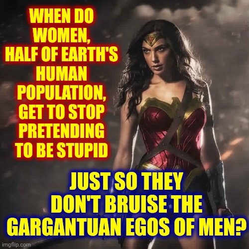 The Way We're Doing Life Makes No Sense | When do women,
half of earth's human population,
get to stop pretending to be stupid; just so they don't bruise the gargantuan egos of men? | image tagged in badass wonder woman,equality,equal rights,equal opportunities,women's rights,memes | made w/ Imgflip meme maker