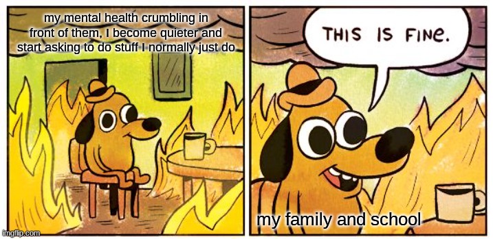 This Is Fine | my mental health crumbling in front of them, I become quieter and start asking to do stuff I normally just do; my family and school | image tagged in memes,this is fine | made w/ Imgflip meme maker