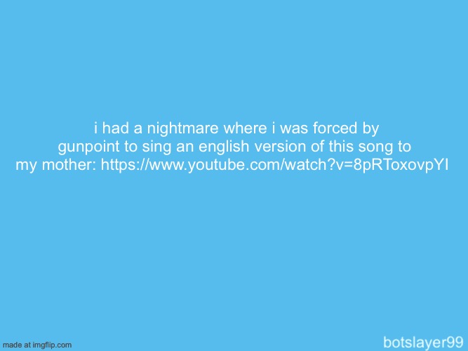 (she doesn’t know that i am a femboy yet and in the dream she just left the house in disappointment after) | i had a nightmare where i was forced by gunpoint to sing an english version of this song to my mother: https://www.youtube.com/watch?v=8pRToxovpYI | image tagged in botslayer announcement temp | made w/ Imgflip meme maker