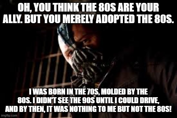 You think the 80s is your ally? | Oh, you think the 80s are your ally. But you merely adopted the 80s. I was born in the 70s, molded by the 80s. I didn't see the 90s until I could drive, and by then, it was nothing to me but not the 80s! | image tagged in you merely adopted x i was born in it molded by it | made w/ Imgflip meme maker