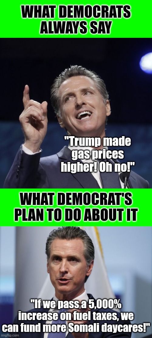 NEVER confusing noticing a problem with possessing a rational solution. They are quite different | What Democrats always say; "Trump made gas prices higher! Oh no!"; What Democrat's plan to do about it; "If we pass a 5,000% increase on fuel taxes, we can fund more Somali daycares!" | image tagged in gavin newsom,liberal hypocrisy,modern problems require modern solutions,crying democrats,reality is often dissapointing | made w/ Imgflip meme maker