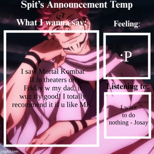 It wuz pretty peak :P | :P; I saw Mortal Kombat II in theaters on Friday w my dad, it wuz rly good! I totally recommend it if u like MK. I want to do nothing - Josay | image tagged in spit's announcement temp sukuna,mortal kombat | made w/ Imgflip meme maker