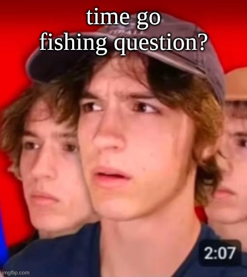 people trying to be different template | time go fishing question? | image tagged in people trying to be different template | made w/ Imgflip meme maker