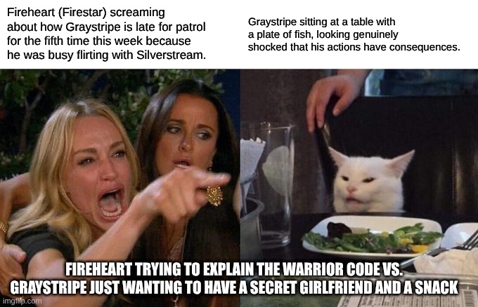 Woman Yelling At Cat Meme | Fireheart (Firestar) screaming about how Graystripe is late for patrol for the fifth time this week because he was busy flirting with Silverstream. Graystripe sitting at a table with a plate of fish, looking genuinely shocked that his actions have consequences. Fireheart trying to explain the Warrior Code vs. Graystripe just wanting to have a secret girlfriend and a snack | image tagged in memes,woman yelling at cat | made w/ Imgflip meme maker