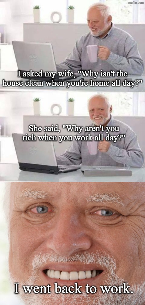She's got a point | I asked my wife, "Why isn't the house clean when you're home all day?"; She said, "Why aren't you rich when you work all day?"; I went back to work. | image tagged in memes,hide the pain harold,youtube shorts,wife,work,housework | made w/ Imgflip meme maker