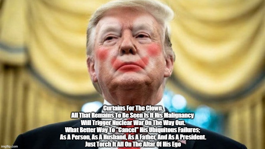 Will Trump Light The Nuclear Torch As His "Exit Plan" From Iran? | Curtains For The Clown.
All That Remains To Be Seen Is If His Malignancy 
Will Trigger Nuclear War On The Way Out.
What Better Way To "Cancel" His Ubiquitous Failures; 
As A Person, As A Husband, As A Father, And As A President.
Just Torch It All On The Altar Of His Ego | image tagged in trump,nuclear war,trump failure,trump and cancel culture,curtains for the clown | made w/ Imgflip meme maker