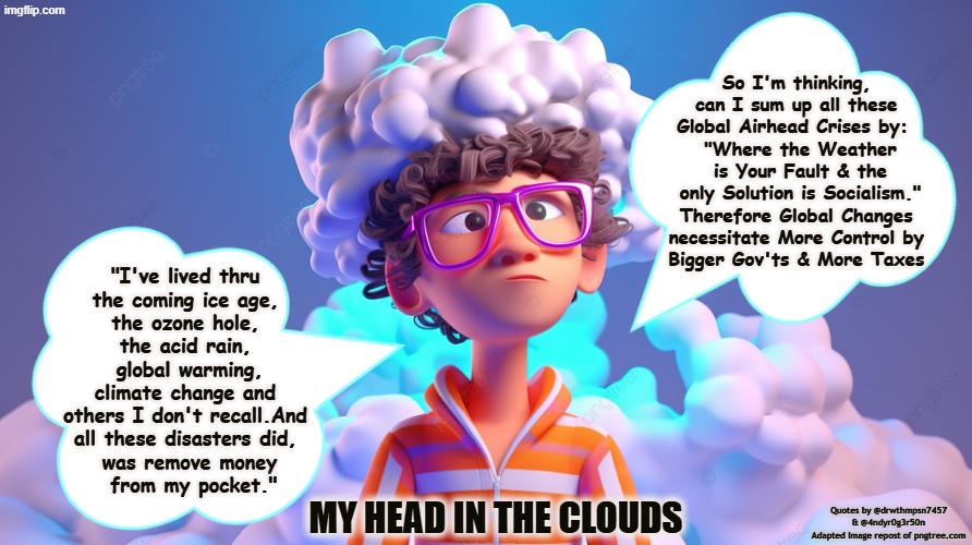 MY HEAD IN THE CLOUDS | So I'm thinking, 
can I sum up all these 
Global Airhead Crises by:  
"Where the Weather
 is Your Fault & the 
only Solution is Socialism."
Therefore Global Changes 
necessitate More Control by 
Bigger Gov'ts & More Taxes; "I've lived thru 
the coming ice age, 
the ozone hole, 
the acid rain, 
global warming, climate change and 
others I don't recall.And 
all these disasters did, 
was remove money
 from my pocket."; my head in the clouds; Quotes by @drwthmpsn7457 & @4ndyr0g3r50n
Adapted Image repost of pngtree.com | made w/ Imgflip meme maker