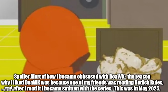 "No Way!" -Ralph after realizing King Candy is Turbo. | Spoiler Alert of how I became obbsesed with DoaWK:  the reason why I liked DoaWK was because one of my friends was reading Rodick Rules, and after I read it I became smitten with the series.  This was in May 2025. | image tagged in kenny crying over skinned fried chicken | made w/ Imgflip meme maker