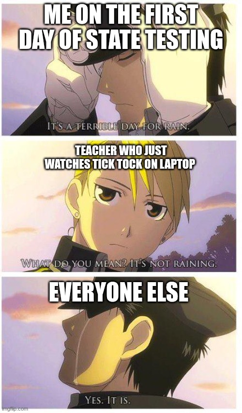 fullmetal it's raining | me on the first day of state testing; teacher who just watches tick tock on laptop; everyone else | image tagged in fullmetal it's raining | made w/ Imgflip meme maker