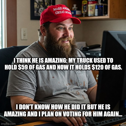 It's MAGA-ic! | I think he is amazing: My truck used to hold $59 of gas and now it holds $120 of gas. I don't know how he did it but he is amazing and I plan on voting for him again... | image tagged in maga guy,donald trump,trump unfit unqualified dangerous,gas prices,inflation | made w/ Imgflip meme maker