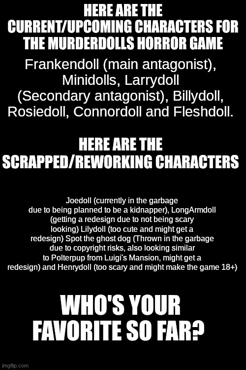 Character list | Here are the current/upcoming characters for the Murderdolls Horror game; Frankendoll (main antagonist), Minidolls, Larrydoll (Secondary antagonist), Billydoll, Rosiedoll, Connordoll and Fleshdoll. Here are the scrapped/reworking characters; Joedoll (currently in the garbage due to being planned to be a kidnapper), LongArmdoll (getting a redesign due to not being scary looking) Lilydoll (too cute and might get a redesign) Spot the ghost dog (Thrown in the garbage due to copyright risks, also looking similar to Polterpup from Luigi's Mansion, might get a redesign) and Henrydoll (too scary and might make the game 18+); Who's your favorite so far? | image tagged in frankendoll | made w/ Imgflip meme maker
