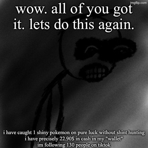 i dont know if this is easier or harder but either way | wow. all of you got it. lets do this again. i have caught 1 shiny pokemon on pure luck without shint hunting
i have precisely 22.90$ in cash in my "wallet"
im following 130 people on tiktok | image tagged in march 31st 2006 | made w/ Imgflip meme maker