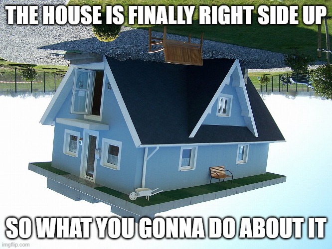 Image Title | The house is finally right side up; So what you gonna do about it | image tagged in upside down house,memes,funny,you spin me right round like a record | made w/ Imgflip meme maker