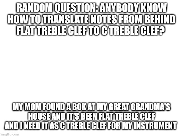 IF ANYONE IS STILL HERE PLZ ILL EVEN PUT DOTS ON THE NOTES I NEED TRANSLATED | Random question: anybody know how to translate notes from behind flat treble clef to c treble clef? My mom found a bok at my great grandma's house and it's been flat treble clef and I need it as c treble clef for my instrument | made w/ Imgflip meme maker