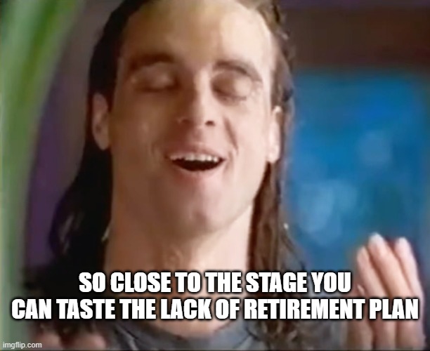 Soak it in | So close to the stage you can taste the lack of retirement plan | image tagged in dude i m so drenched | made w/ Imgflip meme maker