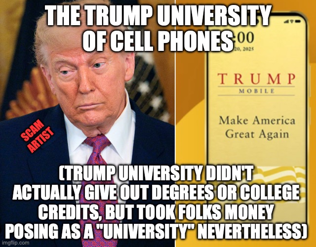 MAGA America got suckered from a phone promised Summer 2025 and delayed until they closed up shop | the trump university
of cell phones; scam
artist; (trump university didn't actually give out degrees or college credits, but took folks money posing as a "university" nevertheless) | image tagged in donald trump cell phone scam,donald trump,internet scam,trump unfit unqualified dangerous,maga | made w/ Imgflip meme maker