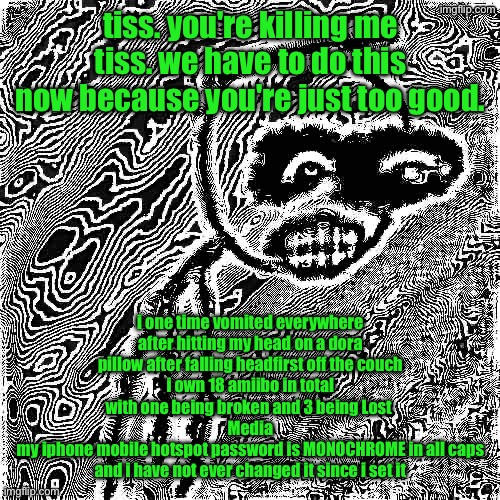insert giygas music | tiss. you're killing me tiss. we have to do this now because you're just too good. i one time vomited everywhere after hitting my head on a dora pillow after falling headfirst off the couch
i own 18 amiibo in total with one being broken and 3 being Lost 
Media
my iphone mobile hotspot password is MONOCHROME in all caps and i have not ever changed it since i set it | image tagged in march 31st 2006 | made w/ Imgflip meme maker