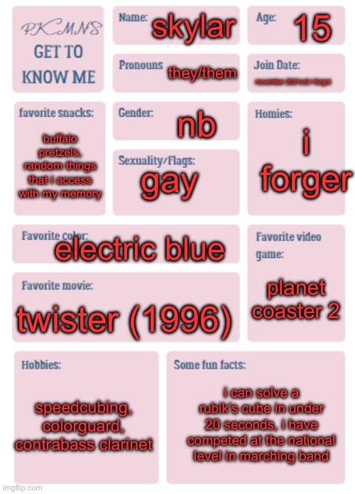 haven’t been here in a while so this is for those who don’t know me :3 | 15; skylar; they/them; november 2021or2 i forgot; nb; i forger; buffalo pretzels, random things that i access with my memory; gay; electric blue; planet coaster 2; twister (1996); speedcubing, colorguard, contrabass clarinet; i can solve a rubik’s cube in under 20 seconds, i have competed at the national level in marching band | image tagged in pkmn's get to know me | made w/ Imgflip meme maker