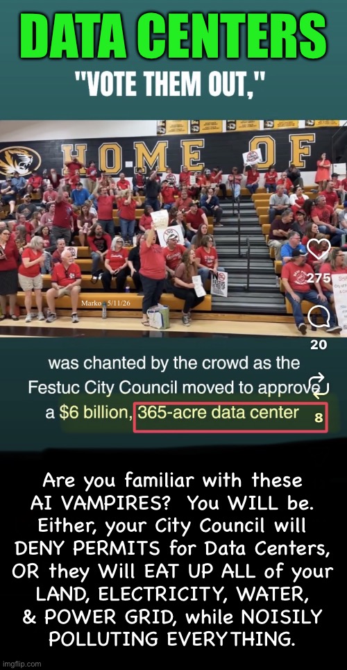 STOP THEM BEFORE THEY TAKE OVER  —or—  Forever Regret the Mistake of Not Stopping Them | Data centers; Marko   5/11/26; Are you familiar with these
AI VAMPIRES?  You WILL be.
Either, your City Council will
DENY PERMITS for Data Centers,
OR they Will EAT UP ALL of your
LAND, ELECTRICITY, WATER,
& POWER GRID, while NOISILY
POLLUTING EVERYTHING. | image tagged in img_0420 jpeg,memes,data centers will glom up everything,technocracy nightmare,gotohell authoritarian lefty,n kissmyass | made w/ Imgflip meme maker