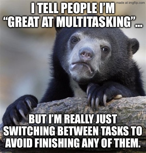 I tell people I’m “great at multitasking”…; But I’m really just switching between tasks to avoid finishing any of them. | I tell people I’m “great at multitasking”…; But I’m really just switching between tasks to avoid finishing any of them. | image tagged in memes,confession bear,multitasking,adulting,adults,task failed successfully | made w/ Imgflip meme maker