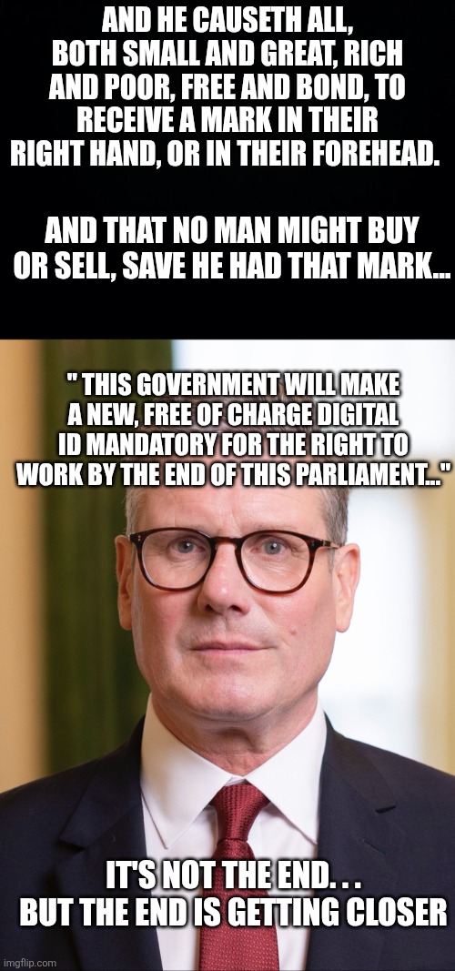 And he causeth all, both small and great, rich and poor, free and bond, to receive a mark in their right hand, or in their forehead. And that no man might buy or sell, save he had that mark... " This government will make a new, free of charge digital id mandatory for the right to work by the end of this parliament..."; It's not the end. . .
But the end is getting closer | image tagged in black background,kier starmer | made w/ Imgflip meme maker