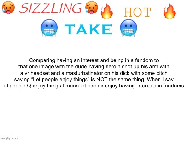 It’s because I see so many people dunking on people for liking Roblox games like bro just don’t interact | Comparing having an interest and being in a fandom to that one image with the dude having heroin shot up his arm with a vr headset and a masturbatinator on his dick with some bitch saying “Let people enjoy things” is NOT the same thing. When I say let people Q enjoy things I mean let people enjoy having interests in fandoms. | image tagged in sizzling hot take | made w/ Imgflip meme maker