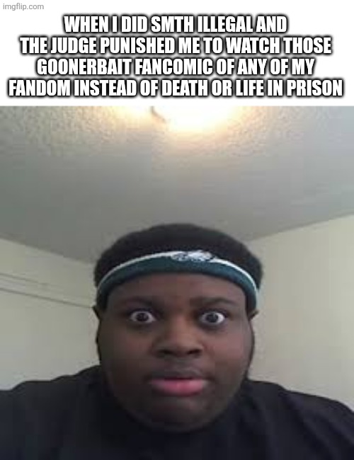 Im not talking about regular fancomic, those are fine | When I did smth illegal and the judge punished me to watch those goonerbait fancomic of any of my fandom instead of death or life in prison | image tagged in edp,idk,idk what to put here,why are you reading this,fandoms | made w/ Imgflip meme maker