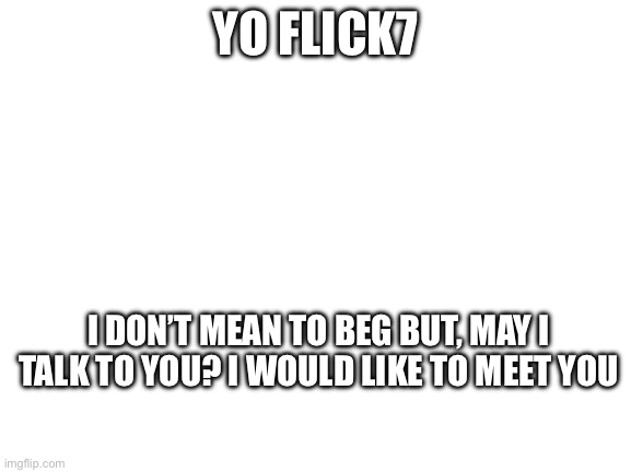 Blank White Template | Yo flick7; I don’t mean to beg but, may I talk to you? I would like to meet you | image tagged in blank white template | made w/ Imgflip meme maker
