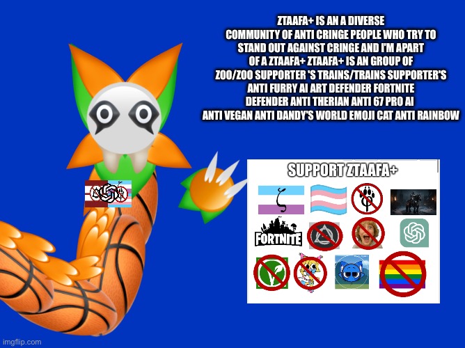 For I'm_Blotting_Blot | ZTAAFA+ is an a diverse community of anti Cringe People who Try To Stand out Against Cringe and I'm apart of a ZTAAFA+ ZTAAFA+ Is an group of zoo/Zoo Supporter 's trains/Trains Supporter's anti furry ai art defender fortnite defender anti therian anti 67 pro ai 
Anti vegan Anti Dandy's World emoji cat Anti Rainbow | image tagged in ztaafa,anti dandy's world,anti furry,anti cringe,support ztaafa,emoji cat | made w/ Imgflip meme maker