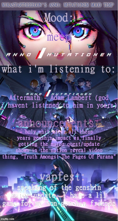 lil game in the comments | meep; Aftermath - Adam Lambert (god i havent listened to him in years); holy shit after all these years genshin impact is finally getting the major quest/update shown in the nation reveal video thing, "Truth Amongst The Pages Of Purana"; speaking of the genshin major update, i have a lil game for my non-genshin friends | image tagged in mikastartheeegon's anno mutationem mood temp | made w/ Imgflip meme maker