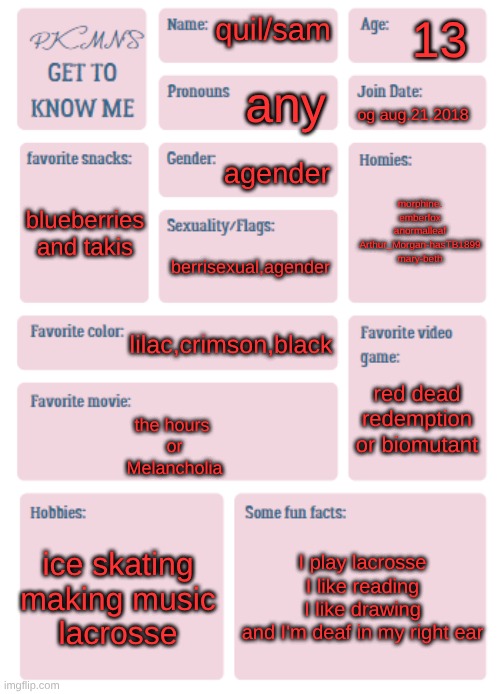 PKMN's Get to Know Me | 13; quil/sam; any; og aug.21.2018; agender; morphine.
emberfox
anormalleaf
Arthur_Morgan-hasTB1899
mary-beth; blueberries and takis; berrisexual,agender; lilac,crimson,black; red dead redemption or biomutant; the hours 
or
Melancholia; ice skating
making music
lacrosse; I play lacrosse
I like reading
I like drawing
and I'm deaf in my right ear | image tagged in pkmn's get to know me | made w/ Imgflip meme maker